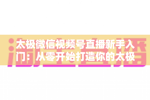 太极微信视频号直播新手入门：从零开始打造你的太极直播课堂完整指南