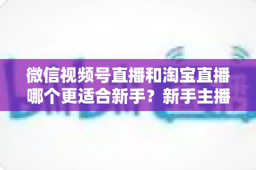 微信视频号直播和淘宝直播哪个更适合新手？新手主播选对平台的完整指南