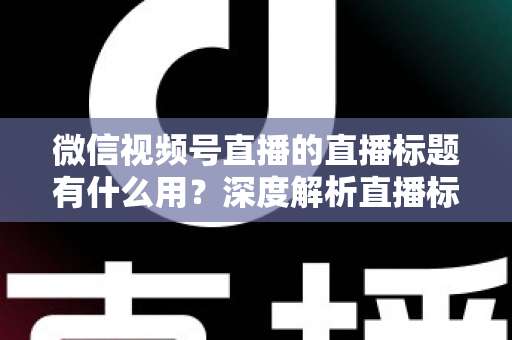 微信视频号直播的直播标题有什么用?深度解析直播标题背后的流量密码与营销价值 微信视频号直播的直播标题有什么用?深度解析直播标题背后的流量密码与营销价值