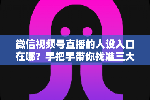 微信视频号直播的人设入口在哪？手把手带你找准三大入口，打造让人过目不忘的直播人设