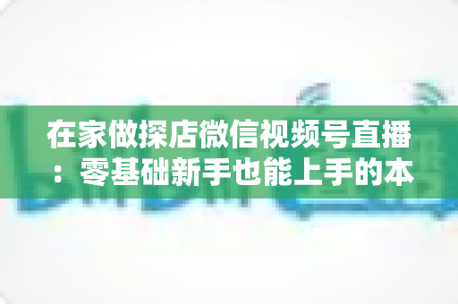 在家做探店微信视频号直播:零基础新手也能上手的本地流量变现实战指南 在家做探店微信视频号直播:零基础新手也能上手的本地流量变现实战指南