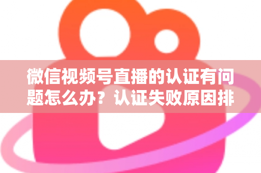 微信视频号直播的认证有问题怎么办？认证失败原因排查与解决全流程指南