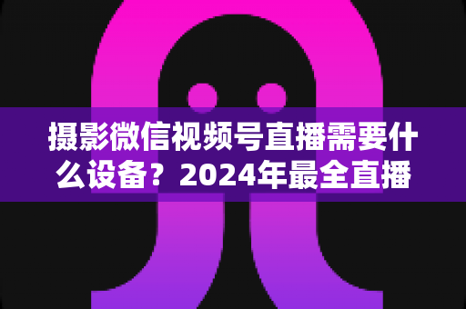 摄影微信视频号直播需要什么设备?2024年最全直播装备清单与选购避坑指南 摄影微信视频号直播需要什么设备?2024年最全直播装备清单与选购避坑指南