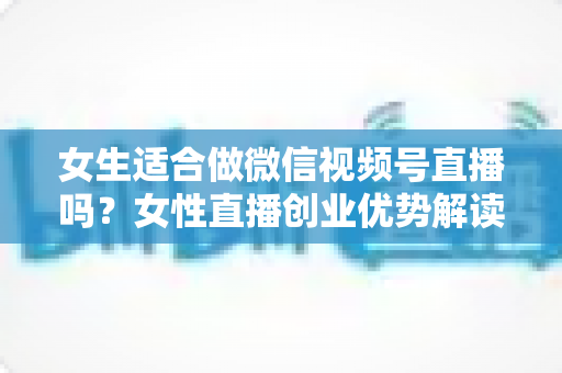 女生适合做微信视频号直播吗？女性直播创业优势解读与新手起号全攻略