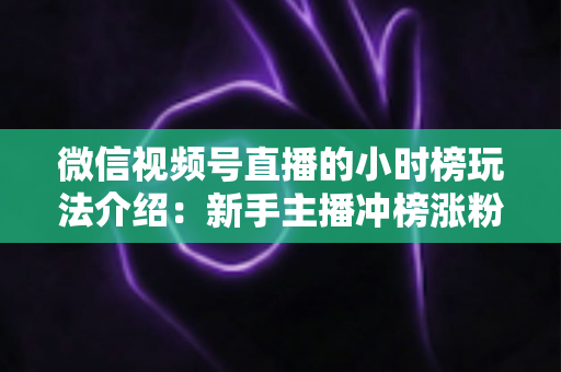微信视频号直播的小时榜玩法介绍:新手主播冲榜涨粉的全流程实战指南 微信视频号直播的小时榜玩法介绍:新手主播冲榜涨粉的全流程实战指南