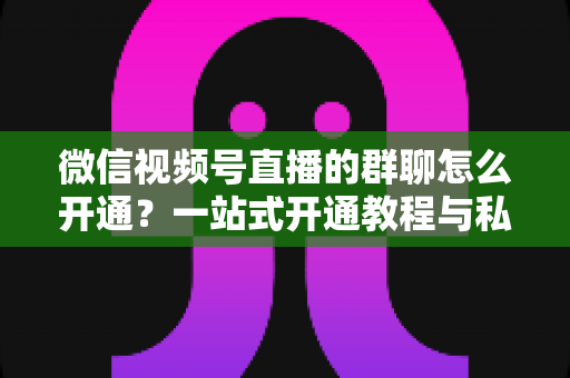 微信视频号直播的群聊怎么开通?一站式开通教程与私域运营实战指南 微信视频号直播的群聊怎么开通?一站式开通教程与私域运营实战指南