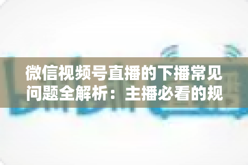 微信视频号直播的下播常见问题全解析：主播必看的规范收尾、数据复盘与账号运营实战指南