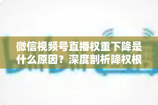 微信视频号直播权重下降是什么原因?深度剖析降权根源与高效恢复流量的完整运营指南 微信视频号直播权重下降是什么原因?深度剖析降权根源与高效恢复流量的完整运营指南