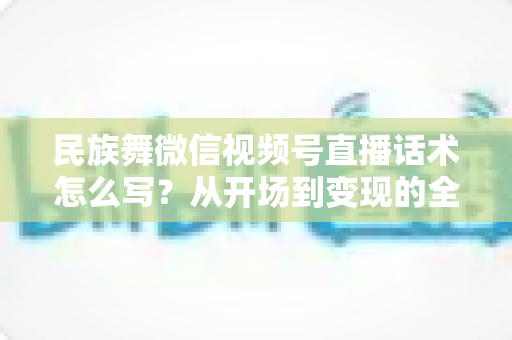 民族舞微信视频号直播话术怎么写？从开场到变现的全流程实战指南