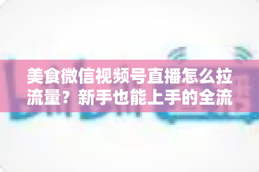 美食微信视频号直播怎么拉流量?新手也能上手的全流程引流实战指南 美食微信视频号直播怎么拉流量?新手也能上手的全流程引流实战指南