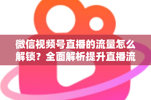 微信视频号直播的流量怎么解锁?全面解析提升直播流量的实战攻略 微信视频号直播的流量怎么解锁?全面解析提升直播流量的实战攻略