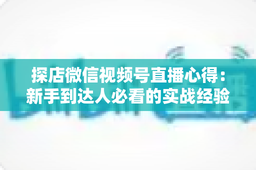 探店微信视频号直播心得:新手到达人必看的实战经验与涨粉技巧 探店微信视频号直播心得:新手到达人必看的实战经验与涨粉技巧