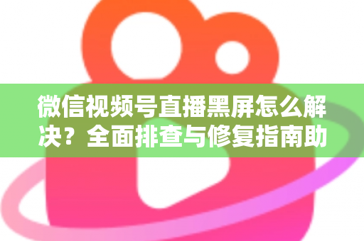 微信视频号直播黑屏怎么解决?全面排查与修复指南助您快速恢复直播 微信视频号直播黑屏怎么解决?全面排查与修复指南助您快速恢复直播
