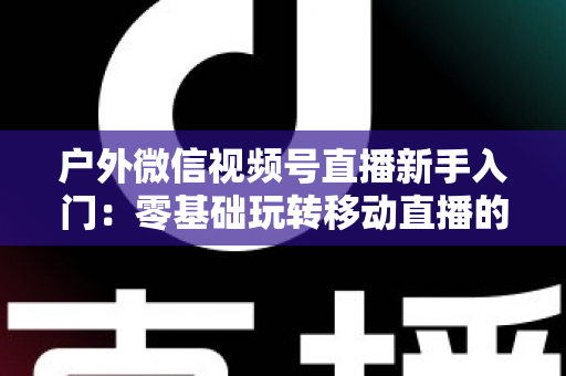 户外微信视频号直播新手入门:零基础玩转移动直播的完整实战指南 户外微信视频号直播新手入门:零基础玩转移动直播的完整实战指南