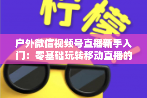 户外微信视频号直播新手入门:零基础玩转移动直播的完整实战指南 户外微信视频号直播新手入门:零基础玩转移动直播的完整实战指南