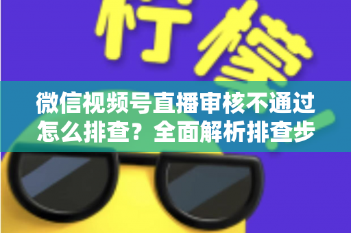 微信视频号直播审核不通过怎么排查？全面解析排查步骤、常见原因与解决方案