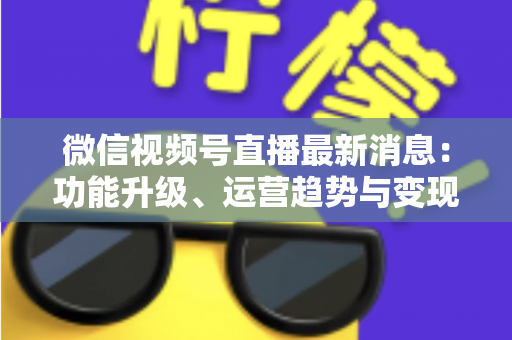 微信视频号直播最新消息：功能升级、运营趋势与变现机遇全解析