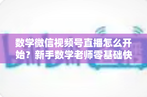 数学微信视频号直播怎么开始?新手数学老师零基础快速上手全攻略 数学微信视频号直播怎么开始?新手数学老师零基础快速上手全攻略