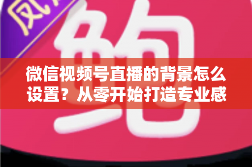 微信视频号直播的背景怎么设置?从零开始打造专业感直播间全攻略 微信视频号直播的背景怎么设置?从零开始打造专业感直播间全攻略