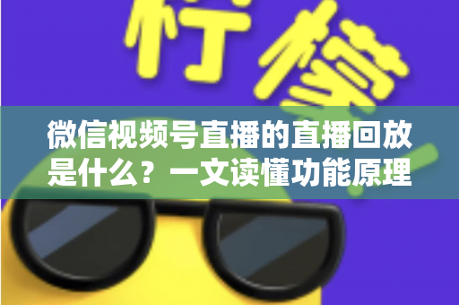 微信视频号直播的直播回放是什么？一文读懂功能原理、使用方法与运营价值