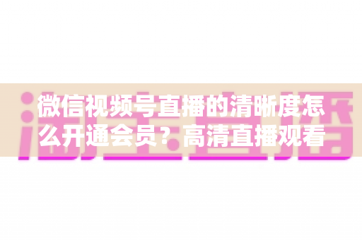 微信视频号直播的清晰度怎么开通会员？高清直播观看与会员开通全攻略