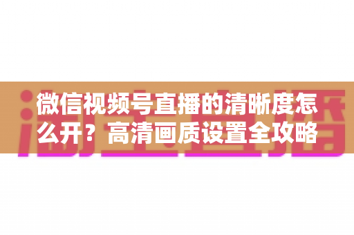 微信视频号直播的清晰度怎么开?高清画质设置全攻略与优化技巧详解 微信视频号直播的清晰度怎么开?高清画质设置全攻略与优化技巧详解
