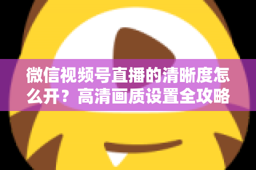 微信视频号直播的清晰度怎么开?高清画质设置全攻略与优化技巧详解 微信视频号直播的清晰度怎么开?高清画质设置全攻略与优化技巧详解