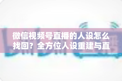 微信视频号直播的人设怎么找回？全方位人设重建与直播间运营实战指南