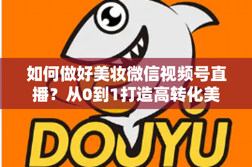 如何做好美妆微信视频号直播？从0到1打造高转化美妆直播间的实战全攻略