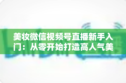 美妆微信视频号直播新手入门:从零开始打造高人气美妆直播间的完整实战指南 美妆微信视频号直播新手入门:从零开始打造高人气美妆直播间的完整实战指南
