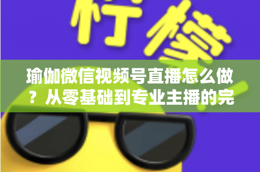 瑜伽微信视频号直播怎么做?从零基础到专业主播的完整实操指南 瑜伽微信视频号直播怎么做?从零基础到专业主播的完整实操指南