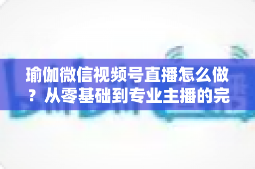 瑜伽微信视频号直播怎么做?从零基础到专业主播的完整实操指南 瑜伽微信视频号直播怎么做?从零基础到专业主播的完整实操指南