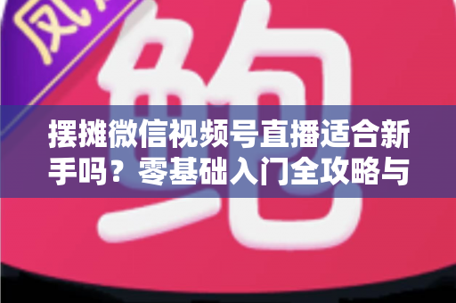 摆摊微信视频号直播适合新手吗？零基础入门全攻略与实战经验分享