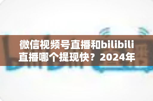 微信视频号直播和bilibili直播哪个提现快?2024年两大平台提现速度、结算规则与到账时间深度对比指南 微信视频号直播和bilibili直播哪个提现快?2024年两大平台提现速度、结算规则与到账时间深度对比指南