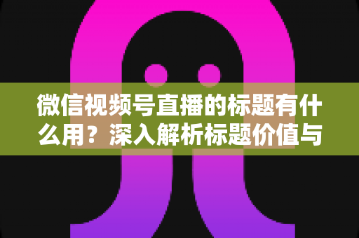 微信视频号直播的标题有什么用?深入解析标题价值与高转化优化技巧 微信视频号直播的标题有什么用?深入解析标题价值与高转化优化技巧