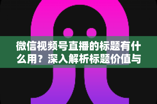 微信视频号直播的标题有什么用？深入解析标题价值与高转化优化技巧