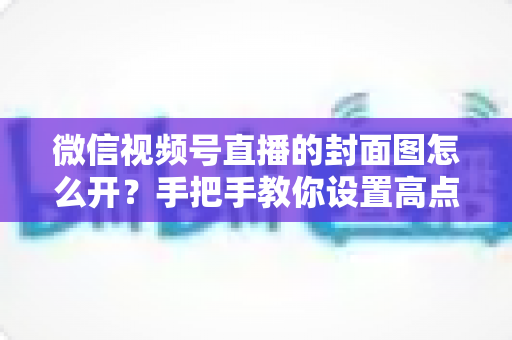 微信视频号直播的封面图怎么开？手把手教你设置高点击率直播封面