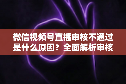 微信视频号直播审核不通过是什么原因?全面解析审核机制与实用应对指南 微信视频号直播审核不通过是什么原因?全面解析审核机制与实用应对指南