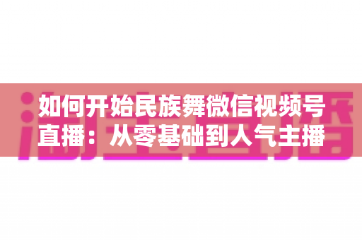 如何开始民族舞微信视频号直播:从零基础到人气主播的完整实战指南 如何开始民族舞微信视频号直播:从零基础到人气主播的完整实战指南