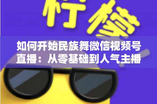 如何开始民族舞微信视频号直播:从零基础到人气主播的完整实战指南 如何开始民族舞微信视频号直播:从零基础到人气主播的完整实战指南