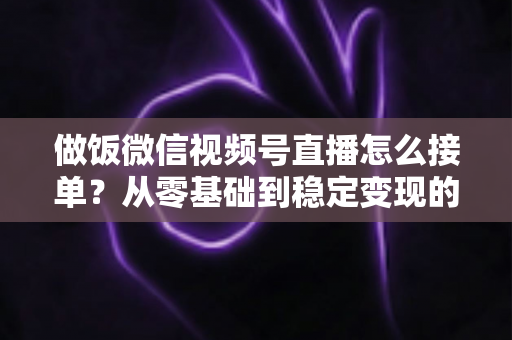 做饭微信视频号直播怎么接单？从零基础到稳定变现的全流程实战指南