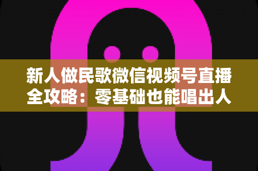 新人做民歌微信视频号直播全攻略:零基础也能唱出人气与收益 新人做民歌微信视频号直播全攻略:零基础也能唱出人气与收益