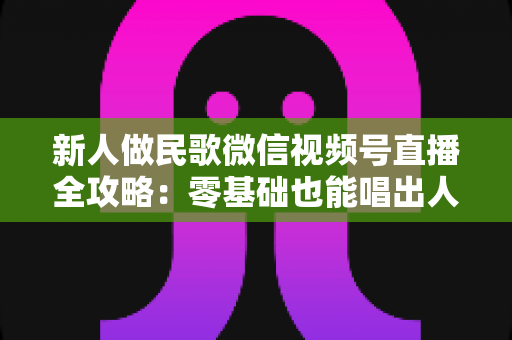 新人做民歌微信视频号直播全攻略:零基础也能唱出人气与收益 新人做民歌微信视频号直播全攻略:零基础也能唱出人气与收益