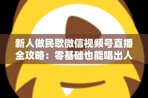 新人做民歌微信视频号直播全攻略:零基础也能唱出人气与收益 新人做民歌微信视频号直播全攻略:零基础也能唱出人气与收益