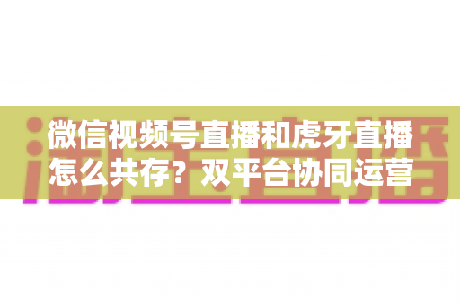 微信视频号直播和虎牙直播怎么共存?双平台协同运营全攻略 微信视频号直播和虎牙直播怎么共存?双平台协同运营全攻略