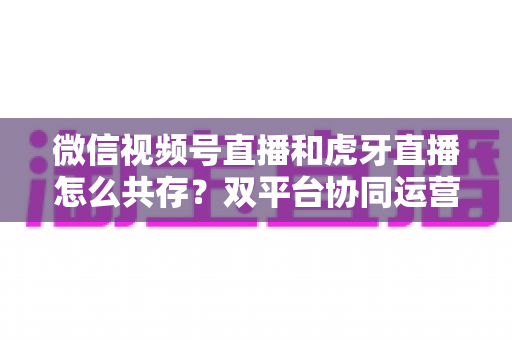 微信视频号直播和虎牙直播怎么共存?双平台协同运营全攻略 微信视频号直播和虎牙直播怎么共存?双平台协同运营全攻略