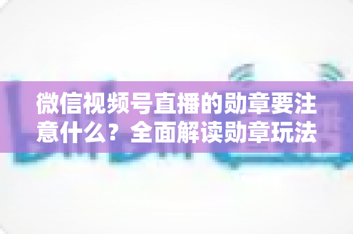 微信视频号直播的勋章要注意什么？全面解读勋章玩法、规则与避坑指南