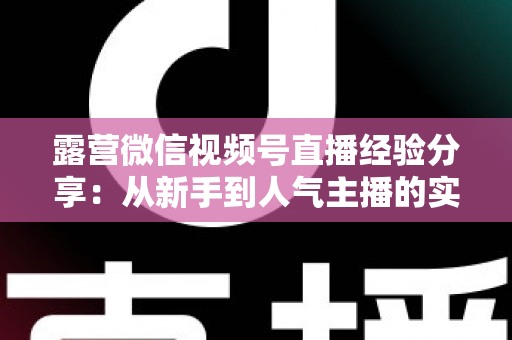 露营微信视频号直播经验分享:从新手到人气主播的实战指南 露营微信视频号直播经验分享:从新手到人气主播的实战指南