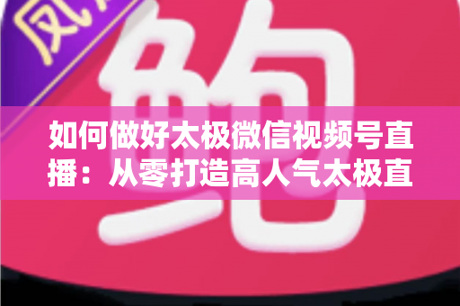 如何做好太极微信视频号直播:从零打造高人气太极直播间的全攻略 如何做好太极微信视频号直播:从零打造高人气太极直播间的全攻略