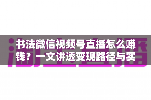 书法微信视频号直播怎么赚钱?一文讲透变现路径与实操方法 书法微信视频号直播怎么赚钱?一文讲透变现路径与实操方法